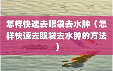 怎样快速去眼袋去水肿（怎样快速去眼袋去水肿的方法）