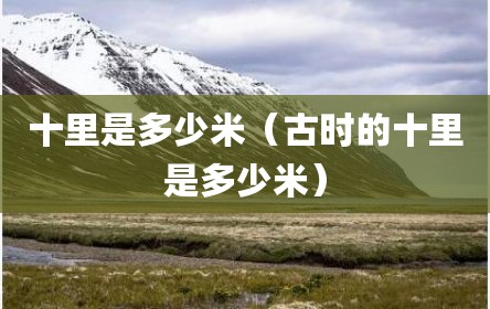 十里是多少米（古时的十里是多少米）