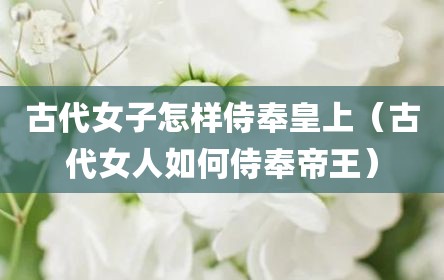 古代女子怎样侍奉皇上（古代女人如何侍奉帝王）