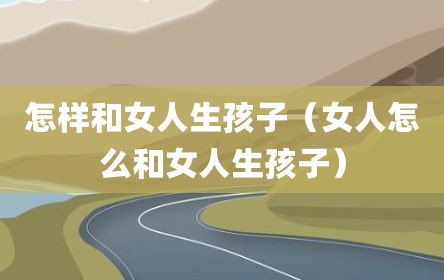 怎样和女人生孩子（女人怎么和女人生孩子）