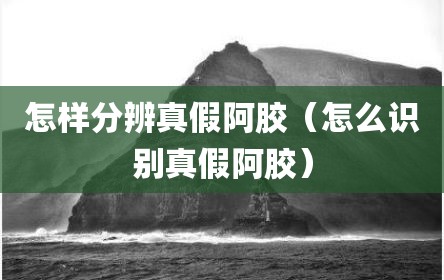 怎样分辨真假阿胶（怎么识别真假阿胶）