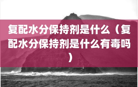 复配水分保持剂是什么（复配水分保持剂是什么有毒吗）
