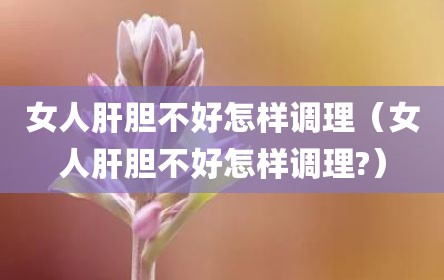 女人肝胆不好怎样调理（女人肝胆不好怎样调理?）