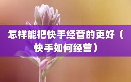 怎样能把快手经营的更好（快手如何经营）