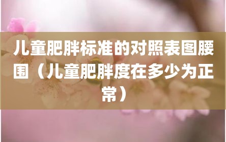 儿童肥胖标准的对照表图腰围（儿童肥胖度在多少为正常）