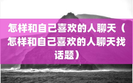 怎样和自己喜欢的人聊天（怎样和自己喜欢的人聊天找话题）