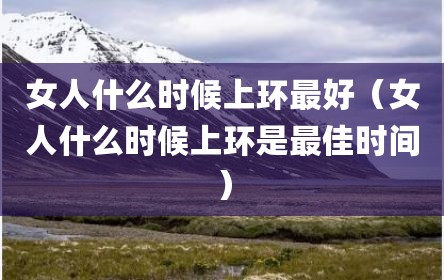 女人什么时候上环最好（女人什么时候上环是最佳时间）