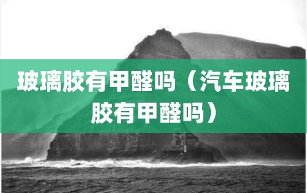 玻璃胶有甲醛吗（汽车玻璃胶有甲醛吗）