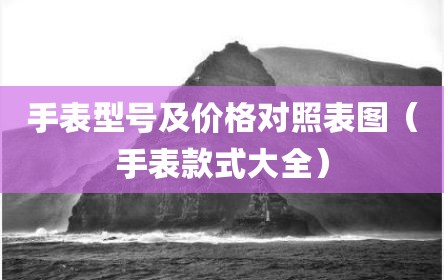手表型号及价格对照表图（手表款式大全）
