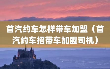 首汽约车怎样带车加盟（首汽约车招带车加盟司机）