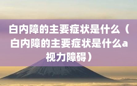 白内障的主要症状是什么（白内障的主要症状是什么a视力障碍）