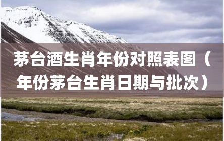 茅台酒生肖年份对照表图（年份茅台生肖日期与批次）