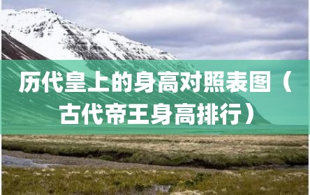 历代皇上的身高对照表图（古代帝王身高排行）