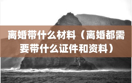 离婚带什么材料（离婚都需要带什么证件和资料）