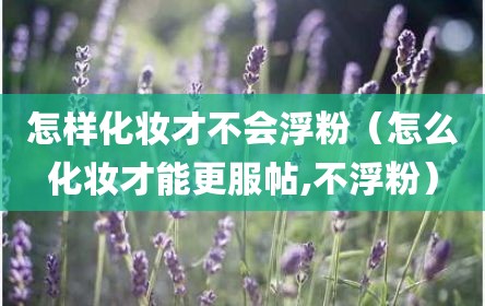 怎样化妆才不会浮粉（怎么化妆才能更服帖,不浮粉）