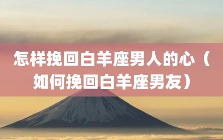 怎样挽回白羊座男人的心（如何挽回白羊座男友）