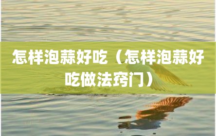 怎样泡蒜好吃（怎样泡蒜好吃做法窍门）