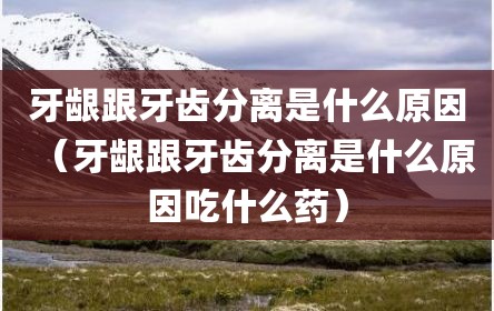 牙龈跟牙齿分离是什么原因（牙龈跟牙齿分离是什么原因吃什么药）