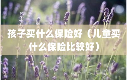 孩子买什么保险好（儿童买什么保险比较好）