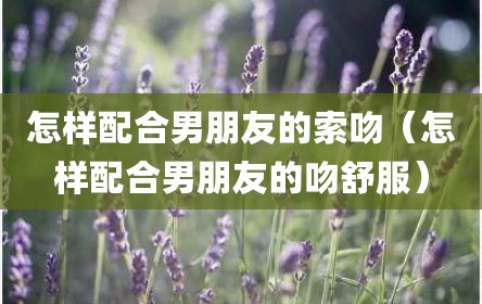 怎样配合男朋友的索吻（怎样配合男朋友的吻舒服）