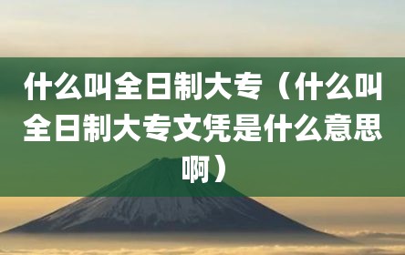 什么叫全日制大专（什么叫全日制大专文凭是什么意思啊）