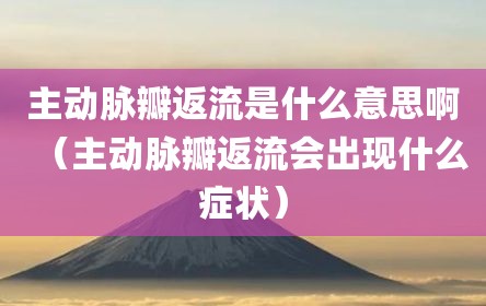 主动脉瓣返流是什么意思啊（主动脉瓣返流会出现什么症状）