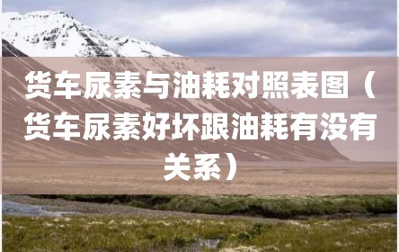 货车尿素与油耗对照表图（货车尿素好坏跟油耗有没有关系）