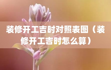 装修开工吉时对照表图（装修开工吉时怎么算）