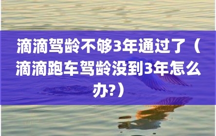 滴滴驾龄不够3年通过了（滴滴跑车驾龄没到3年怎么办?）