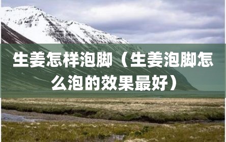 生姜怎样泡脚（生姜泡脚怎么泡的效果最好）