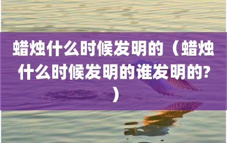 蜡烛什么时候发明的（蜡烛什么时候发明的谁发明的?）