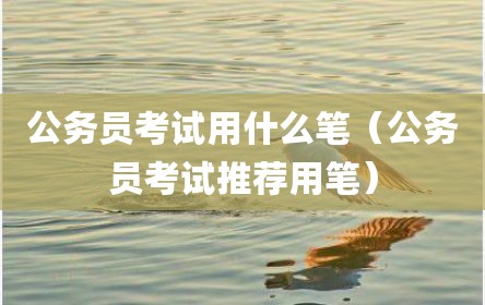 公务员考试用什么笔（公务员考试推荐用笔）
