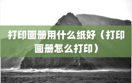 打印画册用什么纸好（打印画册怎么打印）