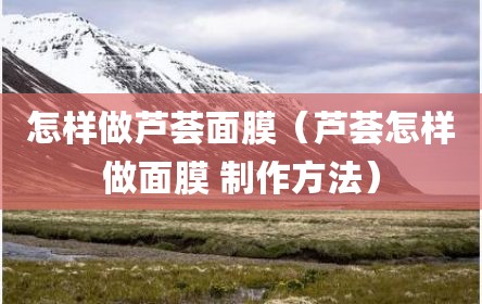 怎样做芦荟面膜（芦荟怎样做面膜 制作方法）