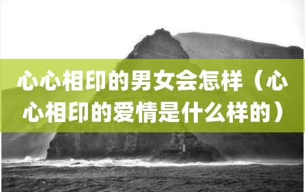 心心相印的男女会怎样（心心相印的爱情是什么样的）