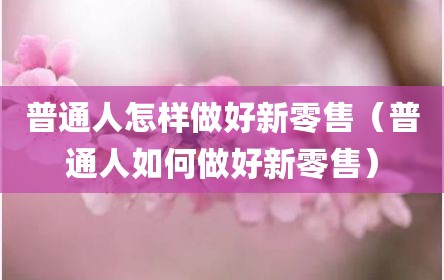 普通人怎样做好新零售（普通人如何做好新零售）