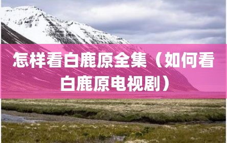 怎样看白鹿原全集（如何看白鹿原电视剧）
