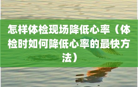怎样体检现场降低心率（体检时如何降低心率的最快方法）