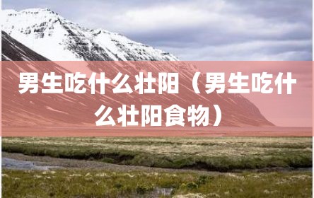 男生吃什么壮阳（男生吃什么壮阳食物）