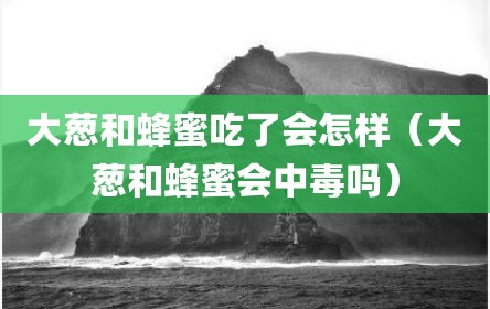 大葱和蜂蜜吃了会怎样（大葱和蜂蜜会中毒吗）