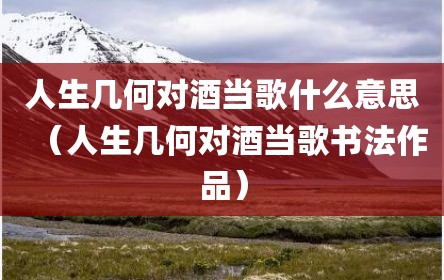 人生几何对酒当歌什么意思（人生几何对酒当歌书法作品）