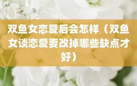 双鱼女恋爱后会怎样（双鱼女谈恋爱要改掉哪些缺点才好）