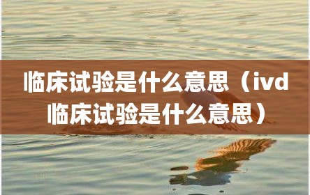 临床试验是什么意思（ivd临床试验是什么意思）