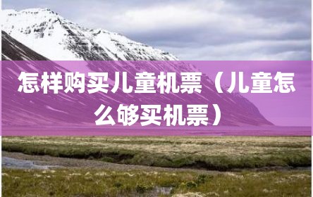 怎样购买儿童机票（儿童怎么够买机票）