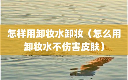 怎样用卸妆水卸妆（怎么用卸妆水不伤害皮肤）