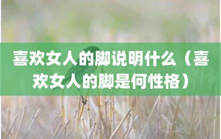 喜欢女人的脚说明什么（喜欢女人的脚是何性格）