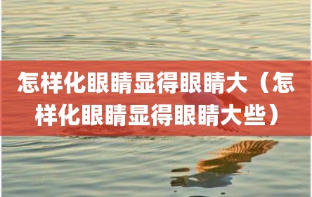 怎样化眼睛显得眼睛大（怎样化眼睛显得眼睛大些）
