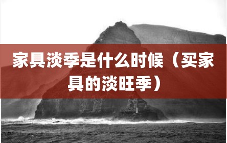家具淡季是什么时候（买家具的淡旺季）