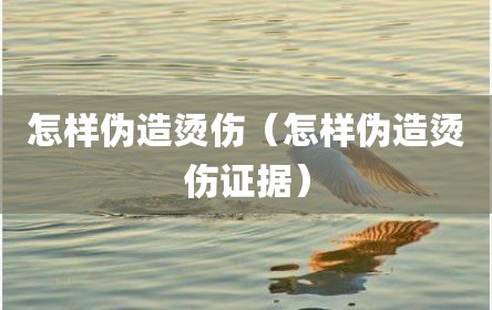 怎样伪造烫伤（怎样伪造烫伤证据）