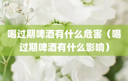 喝过期啤酒有什么危害（喝过期啤酒有什么影响）